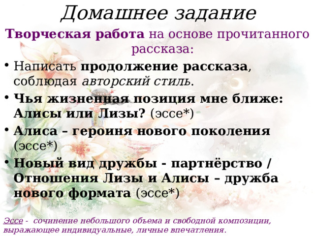 Домашнее задание Творческая работа на основе прочитанного рассказа: Написать продолжение рассказа , соблюдая авторский стиль . Чья жизненная позиция мне ближе: Алисы или Лизы? (эссе*) Алиса – героиня нового поколения (эссе*) Новый вид дружбы - партнёрство / Отношения Лизы и Алисы – дружба нового формата (эссе*) Эссе -  сочинение небольшого объема и свободной композиции, выражающее индивидуальные, личные впечатления. 