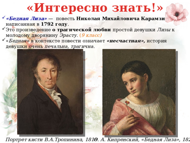 «Интересно знать!» «Бедная Лиза»  —  повесть  Николая Михайловича Карамзина, написанная в  1792 году . Это произведение о трагической любви простой девушки Лизы к молодому дворянину Эрасту . ( 9 класс) « Бедная » в контексте повести означает «несчастная», история девушки очень печальна, трагична . О. А. Кипренский, «Бедная Лиза», 1827 Портрет кисти В.А.Тропинина, 1818 