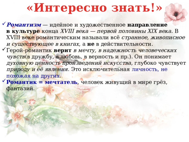 «Интересно знать!» Романтизм  — идейное и художественное направление в   культуре конца  XVIII века — первой половины XIX века. В XVIII веке романтическим называли всё странное, живописное и существующее в книгах , а не в действительности. Герой-романтик верит в мечту, в надежность человеческих чувств (в дружбу, в любовь, в верность и пр.). Он понимает духовную ценность произведений искусства , глубоко чувствует природу и её явления . Это исключительная личность, не похожая на других . Романтик = мечтатель , человек живущий в мире грёз, фантазий. 