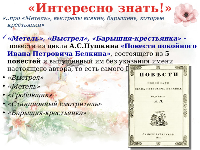 «Интересно знать!» «.. про «Метель», выстрелы всякие, барышень, которые крестьянки » «Метель», «Выстрел», «Барышня-крестьянка» -  повести из цикла А.С.Пушкина «Повести покойного Ивана Петровича Белкина» , состоящего из 5 повестей и выпущенный им без указания имени настоящего автора, то есть самого Пушкина. «Выстрел» «Метель» «Гробовщик» «Станционный смотритель» «Барышня-крестьянка » 