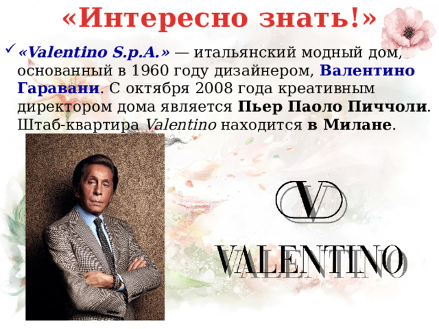 «Интересно знать!» «Valentino S.p.A.»  — итальянский модный дом, основанный в 1960 году дизайнером,  Валентино Гаравани . С октября 2008 года креативным директором дома является Пьер Паоло Пиччоли . Штаб-квартира  Valentino  находится в Милане . 