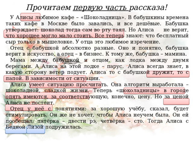 Прочитаем первую часть рассказа! У Алисы любимое кафе – «Шоколадница». В бабушкины времена таких кафе в Москве было завались, и все дешёвые. Бабушка утверждает: шоколад тогда сам во рту таял. Но Алиса не верит, что хорошее могло мало стоить. Все теперь знают: что бесплатный сыр только в мышеловке. У отца это любимое изречение. Отец с бабушкой абсолютно разные. Оно и понятно, бабушка верит в искусство, а отец – в бизнес. К тому же, бабушка – мамина. Мама между бабушкой и отцом, как лодка между двумя берегами. А Алиса на этой лодке – парус.  Алиса всегда знает, в какую сторону ветер подует. Алиса то с бабушкой дружит, то с папой. В зависимости от ситуации. Алиса умеет ситуацию просчитать. Она алгоритм выработала – шоколадной, сладкой жизни. Теперь «шоколадницы» в городе опять имеются, за соответствующую, конечно, цену. Но за ценой Алиса не постоит. Отец у неё с понятиями: за хорошую учёбу, сказал, будет стимулировать. Он же не хочет, чтобы Алиса неучем была. Он ей пообещал: пятёрка – двести рэ, четвёрка – сто. Тогда Алиса с Бедной Лизой подружилась. 