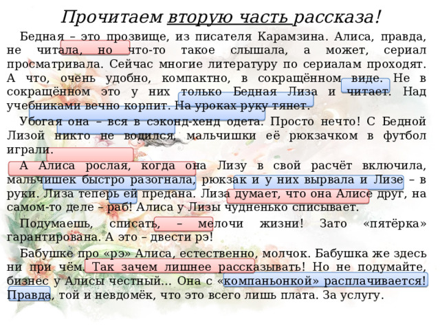 Прочитаем вторую часть рассказа! Бедная – это прозвище, из писателя Карамзина. Алиса, правда, не читала, но что-то такое слышала, а может, сериал просматривала. Сейчас многие литературу по сериалам проходят. А что, очень удобно, компактно, в сокращённом виде. Не в сокращённом это у них только Бедная Лиза и читает. Над учебниками вечно корпит. На уроках руку тянет. Убогая она – вся в сэконд-хенд одета. Просто нечто! С Бедной Лизой никто не водился, мальчишки её рюкзачком в футбол играли. А Алиса рослая, когда она Лизу в свой расчёт включила, мальчишек быстро разогнала, рюкзак и у них вырвала и Лизе – в руки. Лиза теперь ей предана. Лиза думает, что она Алисе друг, на самом-то деле – раб! Алиса у Лизы чудненько списывает. Подумаешь, списать, – мелочи жизни! Зато «пятёрка» гарантирована. А это – двести рэ! Бабушке про «рэ» Алиса, естественно, молчок. Бабушка же здесь ни при чём. Так зачем лишнее рассказывать! Но не подумайте, бизнес у Алисы честный… Она с «компаньонкой» расплачивается! Правда, той и невдомёк, что это всего лишь плата. За услугу. 