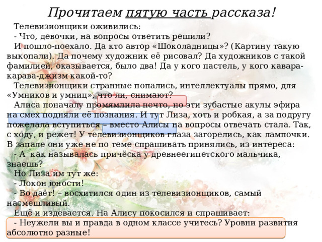 Прочитаем пятую часть рассказа! Телевизионщики оживились: - Что, девочки, на вопросы ответить решили? И пошло-поехало. Да кто автор «Шоколадницы»? (Картину такую выкопали). Да почему художник её рисовал? Да художников с такой фамилией, оказывается, было два! Да у кого пастель, у кого кавара-карава-джизм какой-то? Телевизионщики странные попались, интеллектуалы прямо, для «Умников и умниц», что ли, снимают? Алиса поначалу промямлила нечто, но эти зубастые акулы эфира на смех подняли её познания. И тут Лиза, хоть и робкая, а за подругу пожелала вступиться – вместо Алисы на вопросы отвечать стала. Так, с ходу, и режет! У телевизионщиков глаза загорелись, как лампочки. В запале они уже не по теме спрашивать принялись, из интереса: - А  как называлась причёска у древнеегипетского мальчика, знаешь? Но Лиза им тут же: - Локон юности! - Во даёт! – восхитился один из телевизионщиков, самый насмешливый. Ещё и издевается. На Алису покосился и спрашивает: - Неужели вы и правда в одном классе учитесь? Уровни развития абсолютно разные! 