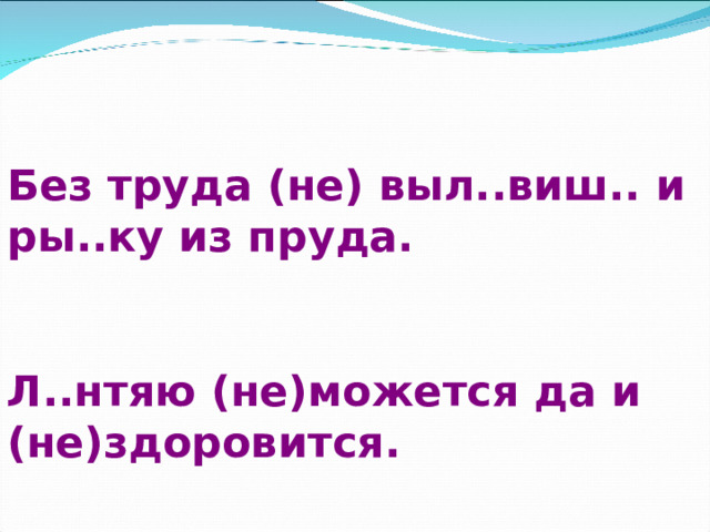 Без труда (не) выл..виш.. и ры..ку из пруда.  Л..нтяю (не)можется да и (не)здоровится. 