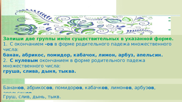 Запиши две группы имён существительных в указанной форме. 1.  С окончанием -ов в форме родительного падежа множественного числа: банан, абрикос, помидор, кабачок, лимон, арбуз, апельсин. 2.  С нулевым окончанием в форме родительного падежа множественного числа: груша, слива, дыня, тыква. Банан ов , абрикос ов , помидор ов , кабачк ов , лимон ов , арбуз ов , апельсин ов . Груш, слив, дынь, тыкв. 