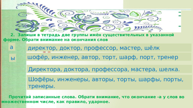 2.  Запиши в тетрадь две группы имён существительных в указанной форме. Обрати внимание на окончания слов а директор, доктор, профессор, мастер, шёлк шофёр, инженер, автор, торт, шарф, порт, тренер ы Директора, доктора, профессора, мастера, шелка. Шофёры, инженеры, авторы, торты, шарфы, порты, тренеры.  Прочитай записанные слова. Обрати внимание, что окончание -а у слов во множественном числе, как правило, ударное. 