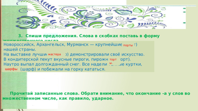   3.  Спиши предложения. Слова в скобках поставь в форму множественного числа. Новороссийск, Архангельск, Мурманск — крупнейшие (порт) нашей страны. На выставке лучшие (мастер) демонстрировали своё искусство. В кондитерской пекут вкусные пироги, пирожные, (торт). Наутро выпал долгожданный снег. Все надели тёплые куртки, шапки, (шарф) и побежали на горку кататься. порты мастера торты. шарфы  Прочитай записанные слова. Обрати внимание, что окончание -а у слов во множественном числе, как правило, ударное. 