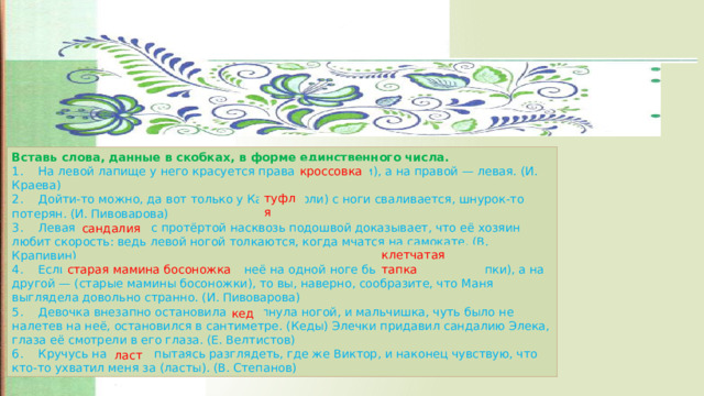 Вставь слова, данные в скобках, в форме единственного числа. 1.  На левой лапище у него красуется правая (кроссовки), а на правой — левая. (И. Краева) 2.  Дойти-то можно, да вот только у Кати (туфли) с ноги сваливается, шнурок-то потерян. (И. Пивоварова) 3.  Левая (сандалии) с протёртой насквозь подошвой доказывает, что её хозяин любит скорость: ведь левой ногой толкаются, когда мчатся на самокате. (В. Крапивин) 4.  Если вы себе представите, что у неё на одной ноге была (клетчатые тапки), а на другой — (старые мамины босоножки), то вы, наверно, сообразите, что Маня выглядела довольно странно. (И. Пивоварова) 5.  Девочка внезапно остановилась, топнула ногой, и мальчишка, чуть было не налетев на неё, остановился в сантиметре. (Кеды) Элечки придавил сандалию Элека, глаза её смотрели в его глаза. (Е. Велтистов) 6.  Кручусь на месте, пытаясь разглядеть, где же Виктор, и наконец чувствую, что кто-то ухватил меня за (ласты). (В. Степанов) кроссовка туфля сандалия клетчатая тапка старая мамина босоножка кед ласт 