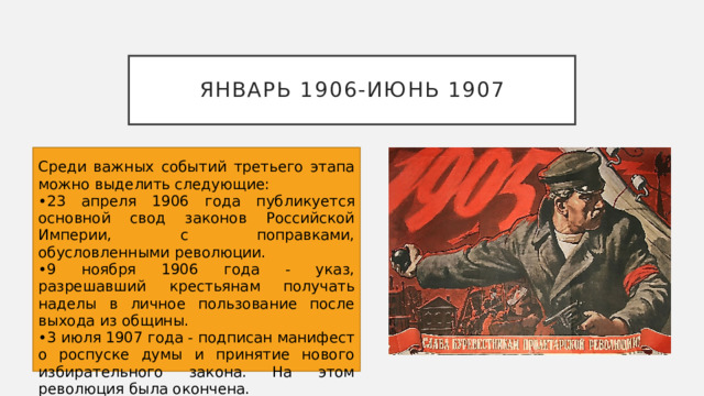 Январь 1906-июнь 1907 Среди важных событий третьего этапа можно выделить следующие: 23 апреля 1906 года публикуется основной свод законов Российской Империи, с поправками, обусловленными революции. 9 ноября 1906 года - указ, разрешавший крестьянам получать наделы в личное пользование после выхода из общины. 3 июля 1907 года - подписан манифест о роспуске думы и принятие нового избирательного закона. На этом революция была окончена. 