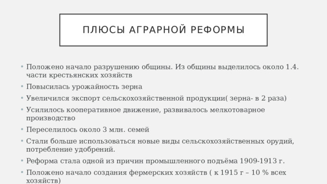 Плюсы аграрной реформы Положено начало разрушению общины. Из общины выделилось около 1.4. части крестьянских хозяйств Повысилась урожайность зерна Увеличился экспорт сельскохозяйственной продукции( зерна- в 2 раза) Усилилось кооперативное движение, развивалось мелкотоварное производство Переселилось около 3 млн. семей Стали больше использоваться новые виды сельскохозяйственных орудий, потребление удобрений. Реформа стала одной из причин промышленного подъёма 1909-1913 г. Положено начало создания фермерских хозяйств ( к 1915 г – 10 % всех хозяйств) 