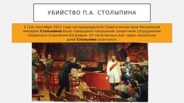 Убийство П.А. Столыпина 1 (14) сентября 1911 года на председателя Совета министров Российской империи  Столыпина  было совершено покушение секретным сотрудником Охранного отделения Богровым. От полученных ран через несколько дней  Столыпин  скончался. 
