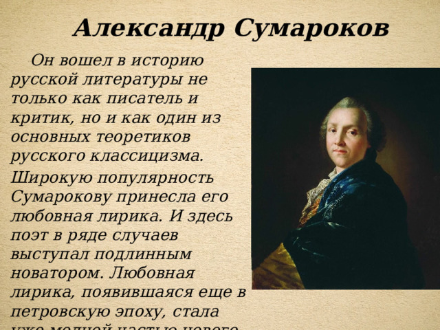 Александр Сумароков  Он вошел в историю русской литературы не только как писатель и критик, но и как один из основных теоретиков русского классицизма. Широкую популярность Сумарокову принесла его любовная лирика. И здесь поэт в ряде случаев выступал подлинным новатором. Любовная лирика, появившаяся еще в петровскую эпоху, стала уже модной частью нового быта, особенно в среде светского общества. 