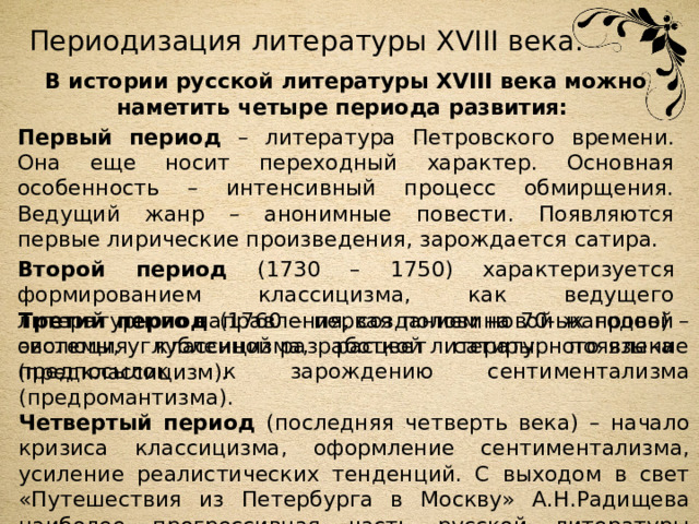 Периодизация литературы XVIII века. В истории русской литературы XVIII века можно наметить четыре периода развития: Первый период – литература Петровского времени. Она еще носит переходный характер. Основная особенность – интенсивный процесс обмирщения. Ведущий жанр – анонимные повести. Появляются первые лирические произведения, зарождается сатира. Второй период (1730 – 1750) характеризуется формированием классицизма, как ведущего литературного направления, созданием новой жанровой системы, углубленной разработкой литературного языка (предклассицизм). Третий период (1760 – первая половина 70-ых годов) – эволюция классицизма, расцвет сатиры, появление предпосылок к зарождению сентиментализма (предромантизма). Четвертый период (последняя четверть века) – начало кризиса классицизма, оформление сентиментализма, усиление реалистических тенденций. С выходом в свет «Путешествия из Петербурга в Москву» А.Н.Радищева наиболее прогрессивная часть русской литературы становится носительницей революционных идей. 