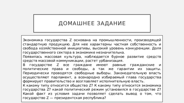 Домашнее задание Экономика государства Z основана на промышленности, производящей стандартную продукцию. Для нее характерны частная собственность и свобода хозяйственной инициативы, высокий уровень конкуренции. Доля государственного сектора в экономике незначительна. Появилась массовая культура, наблюдается бурное развитие средств средств массовой коммуникации, растет урбанизация. В государстве Z все граждане имеют равные гражданские и политические права и свободы, а так же гарантии их защиты. Периодически проводятся свободные выборы. Законодательную власть осуществляют парламент, а всенародно избираемый глава государства формирует правительство и возглавляет исполнительную власть. К какому типу относится общество Z? К какому типу относится экономика государства Z? какой политический режим установился в государстве Z? Какой факт из условия задачи позволяет сделать вывод о том, что государство Z — президентская республика? 