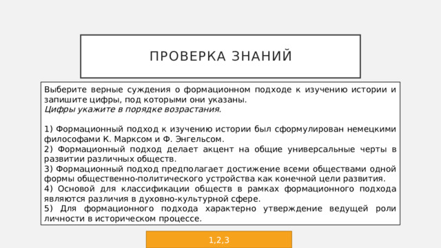 Проверка знаний Выберите верные суждения о формационном подходе к изучению истории и запишите цифры, под которыми они указаны. Цифры укажите в порядке возрастания.   1) Формационный подход к изучению истории был сформулирован немецкими философами К. Марксом и Ф. Энгельсом. 2) Формационный подход делает акцент на общие универсальные черты в развитии различных обществ. 3) Формационный подход предполагает достижение всеми обществами одной формы общественно-политического устройства как конечной цели развития. 4) Основой для классификации обществ в рамках формационного подхода являются различия в духовно-культурной сфере. 5) Для формационного подхода характерно утверждение ведущей роли личности в историческом процессе. 1,2,3 