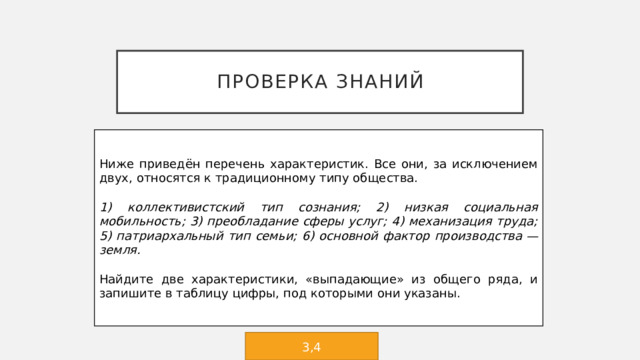 Проверка знаний Ниже приведён перечень характеристик. Все они, за исключением двух, относятся к традиционному типу общества.   1) коллективистский тип сознания; 2) низкая социальная мобильность; 3) преобладание сферы услуг; 4) механизация труда; 5) патриархальный тип семьи; 6) основной фактор производства — земля.   Найдите две характеристики, «выпадающие» из общего ряда, и запишите в таблицу цифры, под которыми они указаны. 3,4 