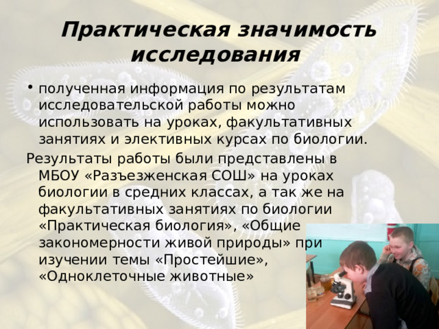 Практическая значимость исследования  полученная информация по результатам исследовательской работы можно использовать на уроках, факультативных занятиях и элективных курсах по биологии. Результаты работы были представлены в МБОУ «Разъезженская СОШ» на уроках биологии в средних классах, а так же на факультативных занятиях по биологии «Практическая биология», «Общие закономерности живой природы» при изучении темы «Простейшие», «Одноклеточные животные» 