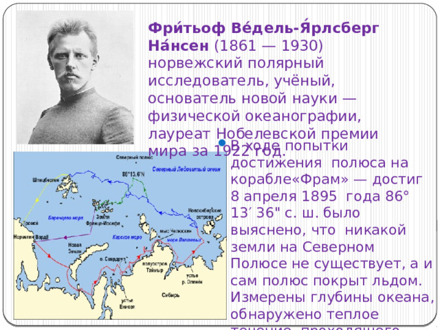 Фри́тьоф Ве́дель-Я́рлсберг На́нсен (1861 — 1930)  норвежский полярный исследователь, учёный, основатель новой науки — физической океанографии, лауреат Нобелевской премии мира за 1922 год. В ходе попытки достижения полюса на корабле«Фрам» — достиг 8 апреля 1895 года 86° 13′ 36
