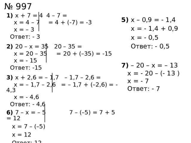 № 997 1) х + 7 = 4  4 – 7 =  х = 4 – 7  = 4 + (-7) = -3  х = – 3  Ответ: - 3 2) 20 – х = 35 20 – 35 =  х = 20 – 35 = 20 + (–35) = -15  х = - 15  Ответ: -15 3) х + 2,6 = – 1,7 – 1,7 – 2,6 =  х = – 1,7 – 2,6 = – 1,7 + (–2,6) = -4,3  х = - 4,6  Ответ: - 4,6 6) 7 – х = – 5  7 – (–5) = 7 + 5 = 12  х = 7 – (–5)  х = 12  Ответ: 12 5) х – 0,9 = - 1,4   х = - 1,4 + 0,9  х = - 0,5  Ответ: - 0,5 7) – 20 – х = – 13  х = - 20 – (- 13 )  х = - 7  Ответ: - 7