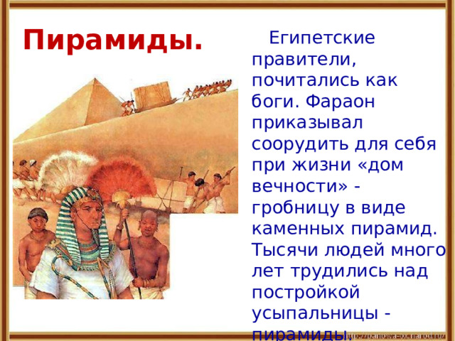 Пирамиды.   Египетские правители, почитались как боги. Фараон приказывал соорудить для себя при жизни «дом вечности» - гробницу в виде каменных пирамид. Тысячи людей много лет трудились над постройкой усыпальницы - пирамиды. 