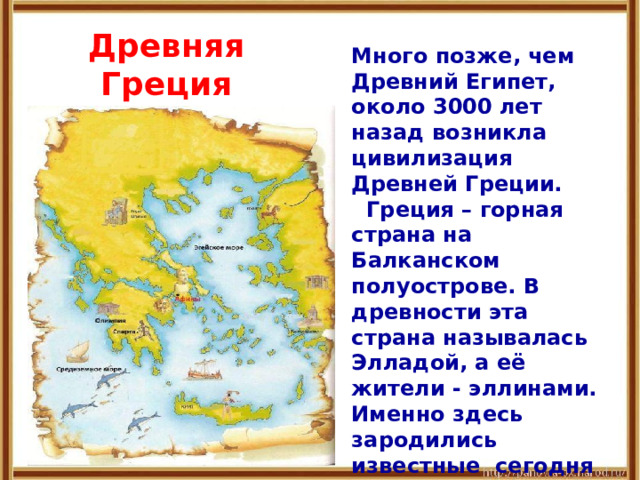 Древняя Греция Много позже, чем Древний Египет, около 3000 лет назад возникла цивилизация Древней Греции.  Греция – горная страна на Балканском полуострове. В древности эта страна называлась Элладой, а её жители - эллинами. Именно здесь зародились известные сегодня науки и искусства. 