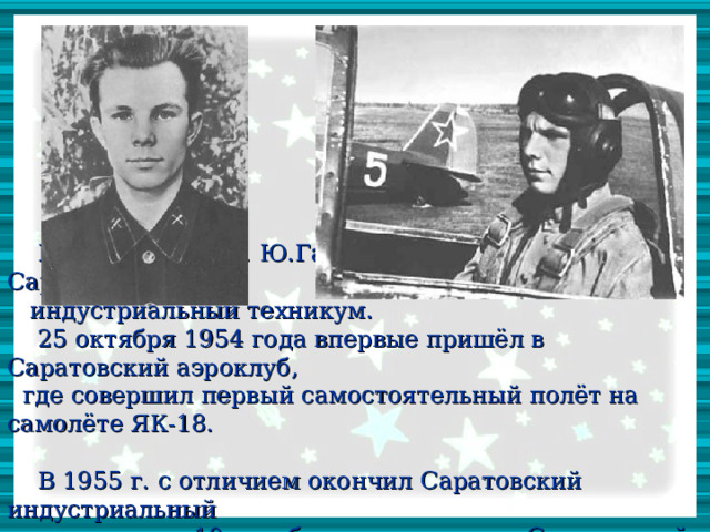В августе 1951 г. Ю.Гагарин поступает в Саратовский  индустриальный техникум.  25 октября 1954 года впервые пришёл в Саратовский аэроклуб,  где совершил первый самостоятельный полёт на самолёте ЯК-18.  В 1955 г. с отличием окончил Саратовский индустриальный  техникум, а 10 октября того же года – Саратовский аэроклуб.