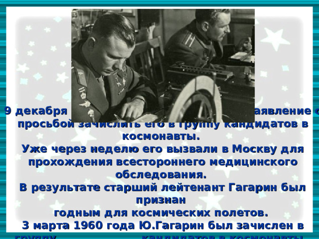 9 декабря 1959 года, Гагарин написал заявление с просьбой зачислить его в группу кандидатов в космонавты.  Уже через неделю его вызвали в Москву для прохождения всестороннего медицинского обследования.  В результате старший лейтенант Гагарин был признан  годным для космических полетов.  3 марта 1960 года Ю.Гагарин был зачислен в группу кандидатов в космонавты. 