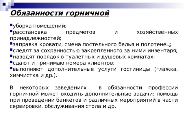 Обязанности горничной уборка помещений; расстановка предметов и хозяйственных принадлежностей; заправка кровати, смена постельного белья и полотенец; следят за сохранностью закрепленного за ними инвентаря; наводят порядок в туалетных и душевых комнатах; сдают и принимаю номера клиентов; выполняют дополнительные услуги гостиницы (глажка, химчистка и др.). В некоторых заведениях в обязанности профессии горничной может входить дополнительные задачи: помощь при проведении банкетов и различных мероприятий в части сервировки, обслуживания стола и др. 