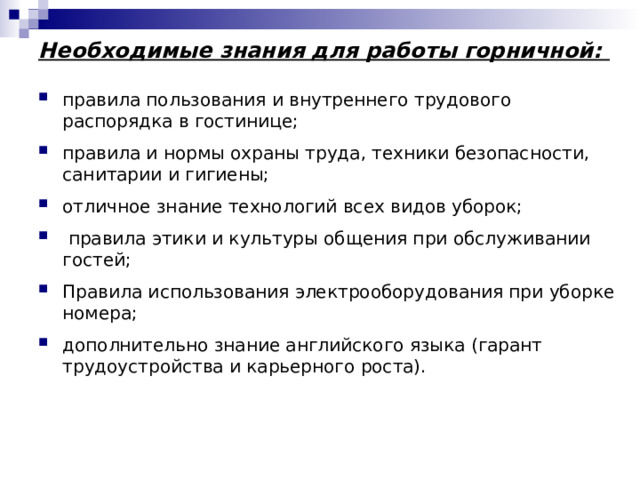 Необходимые знания для работы горничной: правила пользования и внутреннего трудового распорядка в гостинице; правила и нормы охраны труда, техники безопасности, санитарии и гигиены; отличное знание технологий всех видов уборок;  правила этики и культуры общения при обслуживании гостей; Правила использования электрооборудования при уборке номера; дополнительно знание английского языка (гарант трудоустройства и карьерного роста). 