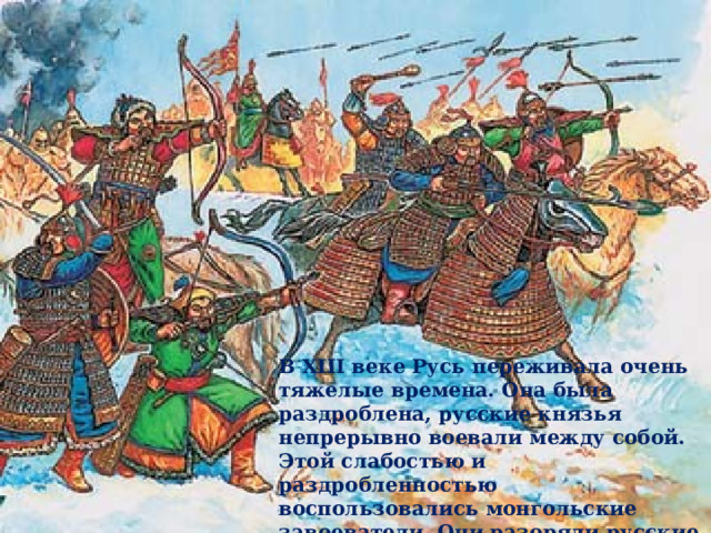 В XIII веке Русь переживала очень тяжелые времена. Она была раздроблена, русские князья непрерывно воевали между собой. Этой слабостью и раздробленностью воспользовались монгольские завоеватели. Они разоряли русские города, уводили в рабство сотни тысячи людей.  