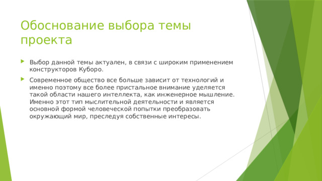 Обоснование выбора темы проекта Выбор данной темы актуален, в связи с широким применением конструкторов Куборо. Современное общество все больше зависит от технологий и именно поэтому все более пристальное внимание уделяется такой области нашего интеллекта, как инженерное мышление. Именно этот тип мыслительной деятельности и является основной формой человеческой попытки преобразовать окружающий мир, преследуя собственные интересы.    