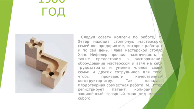 1986 ГОД  Следуя совету коллеги по работе, М. Эттер находит столярную мастерскую, семейное предприятие, которое работает и по сей день. Глава мастерской столяр Ханс Нифелер проявил находчивость, а также предоставил в распоряжение оборудование мастерской и взял на себя трудозатраты и умения членов своей семьи и других сотрудников для того, чтобы произвести качественный конструктор-игру. Так началась плодотворная совместная работа. М. Эттер регистрирует патент, копирайт и защищённый товарный знак под маркой cuboro. 