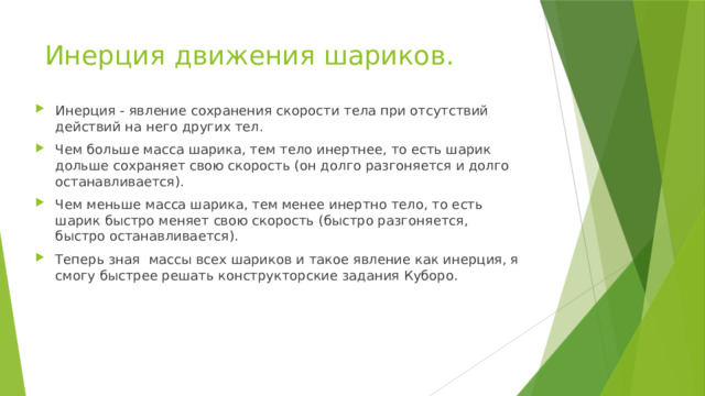 Инерция движения шариков. Инерция - явление сохранения скорости тела при отсутствий действий на него других тел. Чем больше масса шарика, тем тело инертнее, то есть шарик дольше сохраняет свою скорость (он долго разгоняется и долго останавливается). Чем меньше масса шарика, тем менее инертно тело, то есть шарик быстро меняет свою скорость (быстро разгоняется, быстро останавливается). Теперь зная массы всех шариков и такое явление как инерция, я смогу быстрее решать конструкторские задания Куборо. 