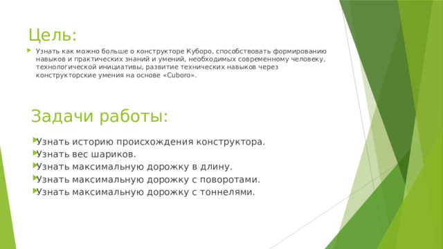 Цель: Узнать как можно больше о конструкторе Куборо, способствовать формированию навыков и практических знаний и умений, необходимых современному человеку, технологической инициативы, развитие технических навыков через конструкторские умения на основе «Cuboro».     Задачи работы: Узнать историю происхождения конструктора. Узнать вес шариков. Узнать максимальную дорожку в длину. Узнать максимальную дорожку с поворотами. Узнать максимальную дорожку с тоннелями.     
