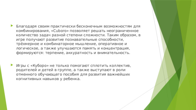 Благодаря своим практически бесконечным возможностям для комбинирования, «Cuboro» позволяет решать неограниченное количество задач разной степени сложности. Таким образом, в игре получают развитие познавательные способности, трёхмерное и комбинаторное мышление, оперативное и логическое, а также улучшаются память и концентрация, формируются: терпение, аккуратность и внимательность. Игры с «Куборо» не только помогают сплотить коллектив, родителей и детей в группе, а также выступают в роли отменного обучающего пособия для развития важнейших когнитивных навыков у ребенка. 