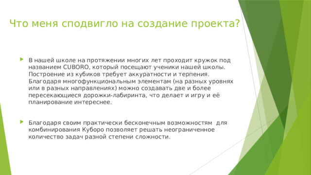 Что меня сподвигло на создание проекта?   В нашей школе на протяжении многих лет проходит кружок под названием CUBORO, который посещают ученики нашей школы. Построение из кубиков требует аккуратности и терпения. Благодаря многофункциональным элементам (на разных уровнях или в разных направлениях) можно создавать две и более пересекающиеся дорожки-лабиринта, что делает и игру и её планирование интереснее. Благодаря своим практически бесконечным возможностям для комбинирования Куборо позволяет решать неограниченное количество задач разной степени сложности. 