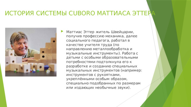ИСТОРИЯ СИСТЕМЫ CUBORO МАТТИАСА ЭТТЕРА   Маттиас Эттер житель Швейцарии, получив профессию механика, далее социального педагога, работал в качестве учителя труда (по направлению металлообработка и музыкальные инструменты). Работа с детьми с особыми образовательными потребностями подтолкнула его к разработке и созданию специальных музыкальных инструментов (например: инструментов с рукоятками, укреплёнными особым образом, специально подобранных по размерам или издающих необычные звуки). 