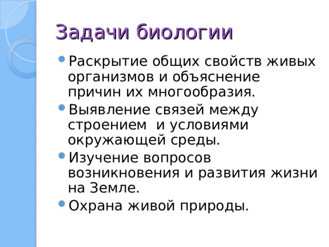 Задачи биологии Раскрытие общих свойств живых организмов и объяснение причин их многообразия. Выявление связей между строением и условиями окружающей среды. Изучение вопросов возникновения и развития жизни на Земле. Охрана живой природы. 