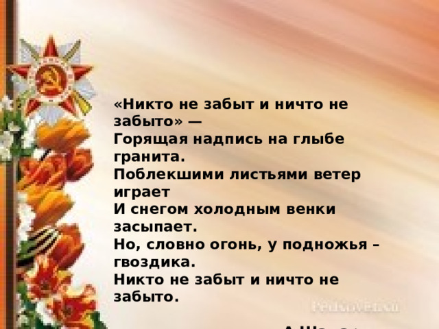 «Никто не забыт и ничто не забыто» —  Горящая надпись на глыбе гранита. Поблекшими листьями ветер играет  И снегом холодным венки засыпает. Но, словно огонь, у подножья – гвоздика.  Никто не забыт и ничто не забыто.  А.Шамарин 