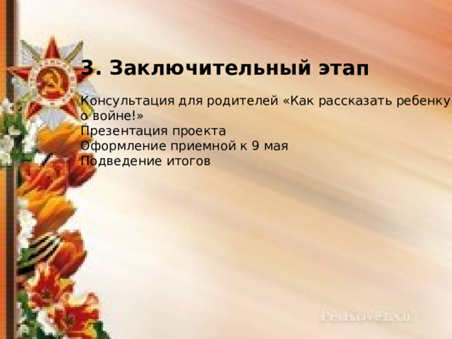 3. Заключительный этап Консультация для родителей «Как рассказать ребенку о войне!» Презентация проекта Оформление приемной к 9 мая Подведение итогов 