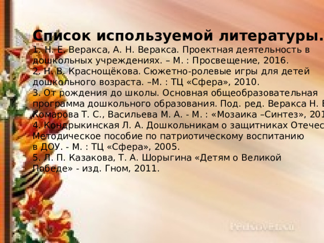 Список используемой литературы. Н. Е. Веракса, А. Н. Веракса. Проектная деятельность в дошкольных учреждениях. – М. : Просвещение, 2016. 2. Н. В. Краснощёкова. Сюжетно-ролевые игры для детей дошкольного возраста. –М. : ТЦ «Сфера», 2010. 3. От рождения до школы. Основная общеобразовательная программа дошкольного образования. Под. ред. Веракса Н. Е., Комарова Т. С., Васильева М. А. - М. : «Мозаика –Синтез», 2015. 4. Кондрыкинская Л. А. Дошкольникам о защитниках Отечества. Методическое пособие по патриотическому воспитанию в ДОУ. - М. : ТЦ «Сфера», 2005. 5. Л. П. Казакова, Т. А. Шорыгина «Детям о Великой Победе» - изд. Гном, 2011. 