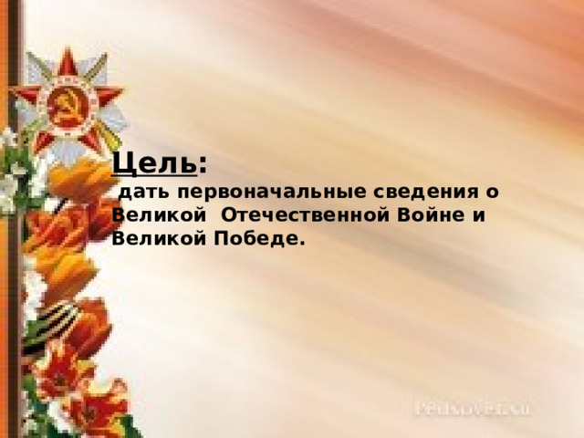 Цель :  дать первоначальные сведения о Великой Отечественной Войне и Великой Победе. 