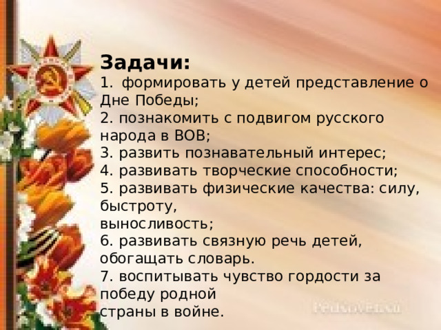 Задачи: формировать у детей представление о Дне Победы; 2. познакомить с подвигом русского народа в ВОВ; 3. развить познавательный интерес; 4. развивать творческие способности; 5. развивать физические качества: силу, быстроту, выносливость; 6. развивать связную речь детей, обогащать словарь. 7. воспитывать чувство гордости за победу родной страны в войне. 