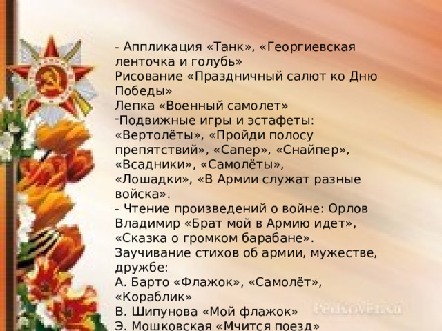 - Аппликация «Танк», «Георгиевская ленточка и голубь» Рисование «Праздничный салют ко Дню Победы» Лепка «Военный самолет» Подвижные игры и эстафеты: «Вертолёты», «Пройди полосу препятствий», «Сапер», «Снайпер», «Всадники», «Самолёты», «Лошадки», «В Армии служат разные войска». - Чтение произведений о войне: Орлов Владимир «Брат мой в Армию идет», «Сказка о громком барабане». Заучивание стихов об армии, мужестве, дружбе: А. Барто «Флажок», «Самолёт», «Кораблик» В. Шипунова «Мой флажок» Э. Мошковская «Мчится поезд» 