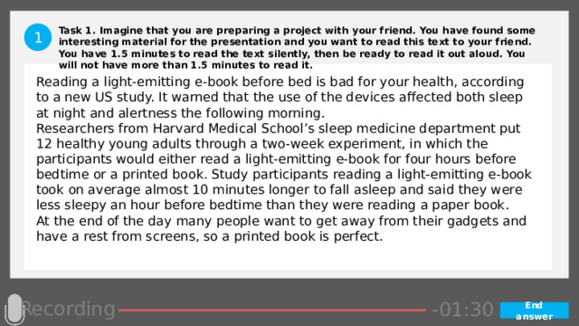 Task 1. Imagine that you are preparing a project with your friend. You have found some interesting material for the presentation and you want to read this text to your friend. You have 1.5 minutes to read the text silently, then be ready to read it out aloud. You will not have more than 1.5 minutes to read it. 1 Reading a light-emitting e-book before bed is bad for your health, according to a new US study. It warned that the use of the devices affected both sleep at night and alertness the following morning. Researchers from Harvard Medical School’s sleep medicine department put 12 healthy young adults through a two-week experiment, in which the participants would either read a light-emitting e-book for four hours before bedtime or a printed book. Study participants reading a light-emitting e-book took on average almost 10 minutes longer to fall asleep and said they were less sleepy an hour before bedtime than they were reading a paper book. At the end of the day many people want to get away from their gadgets and have a rest from screens, so a printed book is perfect. Recording -00:57 -01:05 -01:04 -01:03 -01:02 -01:01 -01:00 -00:59 -00:58 -00:50 -00:56 -00:55 -00:54 -00:53 -00:52 -00:51 -01:07 -00:49 -00:48 -00:47 -01:06 -01:13 -01:08 -01:20 -01:29 -01:28 -01:27 -01:26 -01:25 -01:24 -01:23 -01:22 -01:21 -01:19 -01:09 -01:18 -01:17 -01:16 -01:15 -01:14 -00:45 -01:12 -01:11 -01:10 -00:46 -00:39 -00:44 -00:10 -00:18 -00:17 -00:16 -00:15 -00:14 -00:13 -00:12 -00:11 -00:09 -00:43 -00:08 -00:07 -00:06 -00:05 -00:04 -00:03 -00:02 -00:01 -00:00 -00:19 -00:20 -00:21 -00:33 -00:42 -00:41 -00:40 -00:38 -00:37 -00:36 -00:35 -00:34 -00:32 -00:22 -00:31 -00:30 -00:29 -00:28 -00:27 -00:26 -00:25 -00:24 -00:23 -01:30 End answer 