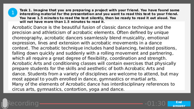 Task 1. Imagine that you are preparing a project with your friend. You have found some interesting material for the presentation and you want to read this text to your friend. You have 1.5 minutes to read the text silently, then be ready to read it out aloud. You will not have more than 1.5 minutes to read it. 1 Acrobatic Dance is the beautiful fusion of classic dance technique and the precision and athleticism of acrobatic elements. Often defined by unique choreography, acrobatic dancers seamlessly blend musicality, emotional expression, lines and extension with acrobatic movements in a dance context. The acrobatic technique includes hand balancing, twisted positions, falling down quickly and suddenly with a rolling movement and partnering, which all require a great degree of flexibility, coordination and strength. Acrobatic Arts and conditioning classes will contain exercises that physically prepare students for the skills and aesthetic of both Acrobatic Arts and dance. Students from a variety of disciplines are welcome to attend, but may most appeal to youth enrolled in dance, gymnastics or martial arts. Many of the elements of Acrobatic dance has interdisciplinary references to circus arts, gymnastics, contortion, yoga and dance. Recording -00:57 -01:05 -01:04 -01:03 -01:02 -01:01 -01:00 -00:59 -00:58 -00:50 -00:56 -00:55 -00:54 -00:53 -00:52 -00:51 -01:07 -00:49 -00:48 -00:47 -01:06 -01:13 -01:08 -01:20 -01:29 -01:28 -01:27 -01:26 -01:25 -01:24 -01:23 -01:22 -01:21 -01:19 -01:09 -01:18 -01:17 -01:16 -01:15 -01:14 -00:45 -01:12 -01:11 -01:10 -00:46 -00:39 -00:44 -00:10 -00:18 -00:17 -00:16 -00:15 -00:14 -00:13 -00:12 -00:11 -00:09 -00:43 -00:08 -00:07 -00:06 -00:05 -00:04 -00:03 -00:02 -00:01 -00:00 -00:19 -00:20 -00:21 -00:33 -00:42 -00:41 -00:40 -00:38 -00:37 -00:36 -00:35 -00:34 -00:32 -00:22 -00:31 -00:30 -00:29 -00:28 -00:27 -00:26 -00:25 -00:24 -00:23 -01:30 End answer 