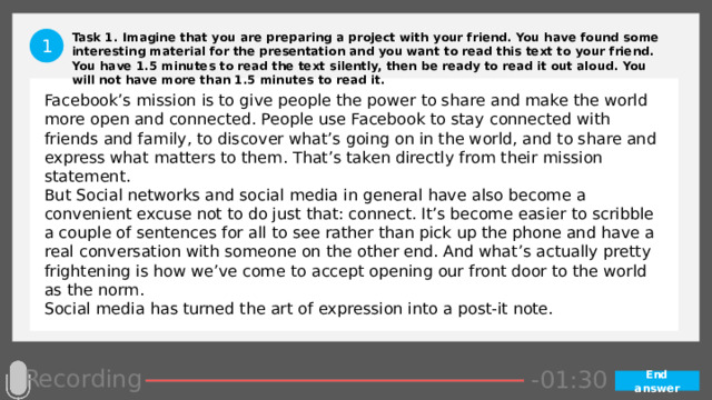 Task 1. Imagine that you are preparing a project with your friend. You have found some interesting material for the presentation and you want to read this text to your friend. You have 1.5 minutes to read the text silently, then be ready to read it out aloud. You will not have more than 1.5 minutes to read it. 1 Facebook’s mission is to give people the power to share and make the world more open and connected. People use Facebook to stay connected with friends and family, to discover what’s going on in the world, and to share and express what matters to them. That’s taken directly from their mission statement. But Social networks and social media in general have also become a convenient excuse not to do just that: connect. It’s become easier to scribble a couple of sentences for all to see rather than pick up the phone and have a real conversation with someone on the other end. And what’s actually pretty frightening is how we’ve come to accept opening our front door to the world as the norm. Social media has turned the art of expression into a post-it note. Recording -00:57 -01:05 -01:04 -01:03 -01:02 -01:01 -01:00 -00:59 -00:58 -00:50 -00:56 -00:55 -00:54 -00:53 -00:52 -00:51 -01:07 -00:49 -00:48 -00:47 -01:06 -01:13 -01:08 -01:20 -01:29 -01:28 -01:27 -01:26 -01:25 -01:24 -01:23 -01:22 -01:21 -01:19 -01:09 -01:18 -01:17 -01:16 -01:15 -01:14 -00:45 -01:12 -01:11 -01:10 -00:46 -00:39 -00:44 -00:10 -00:18 -00:17 -00:16 -00:15 -00:14 -00:13 -00:12 -00:11 -00:09 -00:43 -00:08 -00:07 -00:06 -00:05 -00:04 -00:03 -00:02 -00:01 -00:00 -00:19 -00:20 -00:21 -00:33 -00:42 -00:41 -00:40 -00:38 -00:37 -00:36 -00:35 -00:34 -00:32 -00:22 -00:31 -00:30 -00:29 -00:28 -00:27 -00:26 -00:25 -00:24 -00:23 -01:30 End answer 