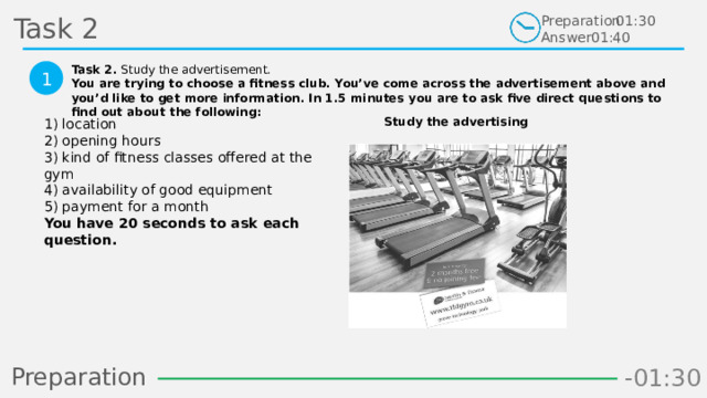 Task 2 Preparation Answer 01:30 01:40 Task 2. Study the advertisement. You are trying to choose a fitness club. You’ve come across the advertisement above and you’d like to get more information. In 1.5 minutes you are to ask five direct questions to find out about the following:  1 Study the advertising 1) location  2) opening hours  3) kind of fitness classes offered at the gym  4) availability of good equipment  5) payment for a month  You have 20 seconds to ask each question.  Preparation -00:58 -01:06 -01:05 -01:04 -01:03 -01:02 -01:01 -01:00 -00:59 -00:50 -00:57 -00:56 -00:55 -00:54 -00:53 -00:52 -00:51 -01:08 -00:49 -00:48 -01:07 -01:16 -01:09 -01:21 -01:30 -01:29 -01:28 -01:27 -01:26 -01:25 -01:24 -01:23 -01:22 -01:20 -01:10 -01:19 -01:18 -01:17 -00:46 -01:15 -01:14 -01:13 -01:12 -01:11 -00:47 -00:37 -00:45 -00:10 -00:18 -00:17 -00:16 -00:15 -00:14 -00:13 -00:12 -00:11 -00:09 -00:20 -00:08 -00:07 -00:06 -00:05 -00:04 -00:03 -00:02 -00:01 -00:00 -00:19 -00:21 -00:44 -00:33 -00:43 -00:42 -00:41 -00:40 -00:39 -00:38 -00:36 -00:35 -00:34 -00:32 -00:22 -00:31 -00:30 -00:29 -00:28 -00:27 -00:26 -00:25 -00:24 -00:23 10 