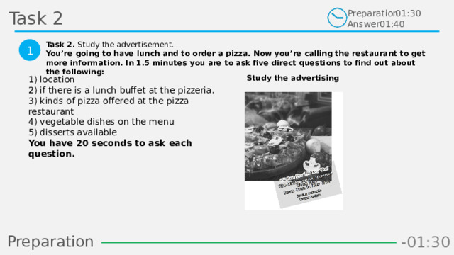 Task 2 Preparation Answer 01:30 01:40 Task 2. Study the advertisement. You’re going to have lunch and to order a pizza. Now you’re calling the restaurant to get more information. In 1.5 minutes you are to ask five direct questions to find out about the following:  1 Study the advertising 1) location  2) if there is a lunch buffet at the pizzeria.  3) kinds of pizza offered at the pizza restaurant  4) vegetable dishes on the menu  5) disserts available  You have 20 seconds to ask each question.  Preparation -00:58 -01:06 -01:05 -01:04 -01:03 -01:02 -01:01 -01:00 -00:59 -00:50 -00:57 -00:56 -00:55 -00:54 -00:53 -00:52 -00:51 -01:08 -00:49 -00:48 -01:07 -01:16 -01:09 -01:21 -01:30 -01:29 -01:28 -01:27 -01:26 -01:25 -01:24 -01:23 -01:22 -01:20 -01:10 -01:19 -01:18 -01:17 -00:46 -01:15 -01:14 -01:13 -01:12 -01:11 -00:47 -00:37 -00:45 -00:10 -00:18 -00:17 -00:16 -00:15 -00:14 -00:13 -00:12 -00:11 -00:09 -00:20 -00:08 -00:07 -00:06 -00:05 -00:04 -00:03 -00:02 -00:01 -00:00 -00:19 -00:21 -00:44 -00:33 -00:43 -00:42 -00:41 -00:40 -00:39 -00:38 -00:36 -00:35 -00:34 -00:32 -00:22 -00:31 -00:30 -00:29 -00:28 -00:27 -00:26 -00:25 -00:24 -00:23 14 